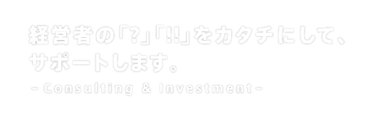 経営者の「?」「!!」をカタチにして、サポートします。 -Consulting & Investment-